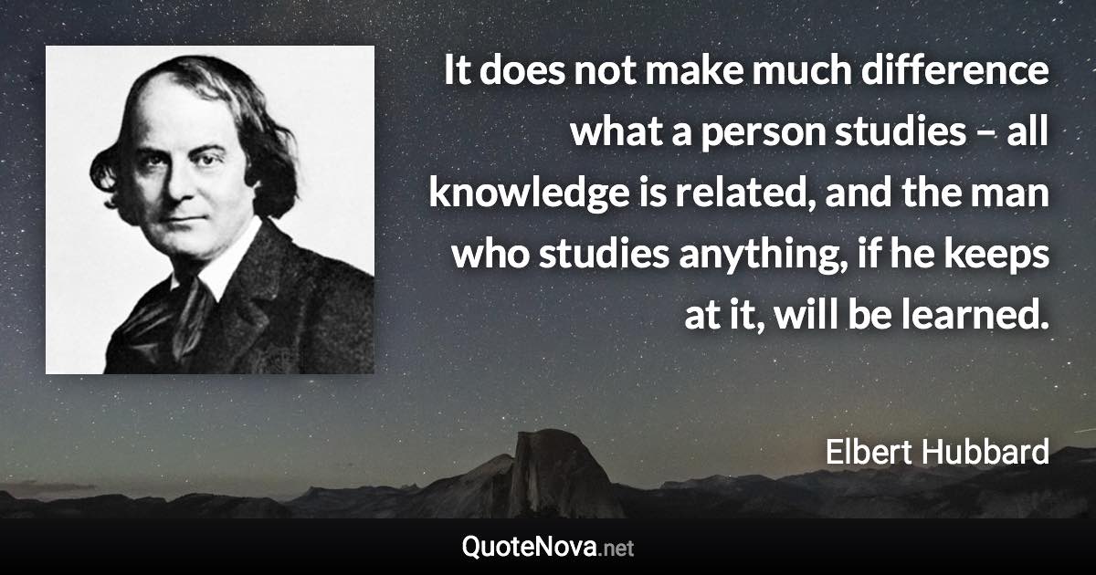 It does not make much difference what a person studies – all knowledge is related, and the man who studies anything, if he keeps at it, will be learned. - Elbert Hubbard quote