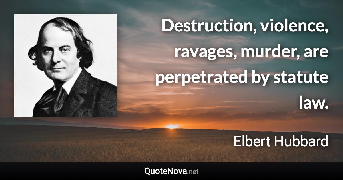 Destruction, violence, ravages, murder, are perpetrated by statute law. - Elbert Hubbard quote