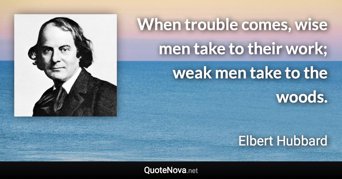 When trouble comes, wise men take to their work; weak men take to the woods. - Elbert Hubbard quote