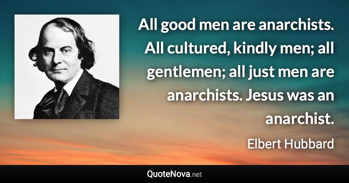 All good men are anarchists. All cultured, kindly men; all gentlemen; all just men are anarchists. Jesus was an anarchist. - Elbert Hubbard quote