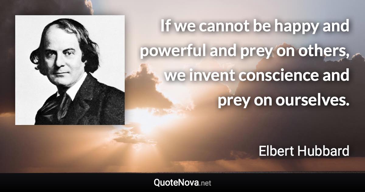 If we cannot be happy and powerful and prey on others, we invent conscience and prey on ourselves. - Elbert Hubbard quote