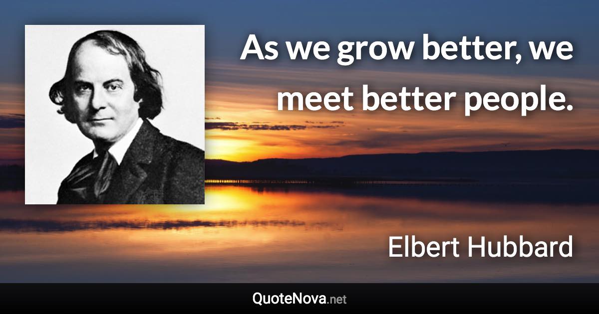 As we grow better, we meet better people. - Elbert Hubbard quote