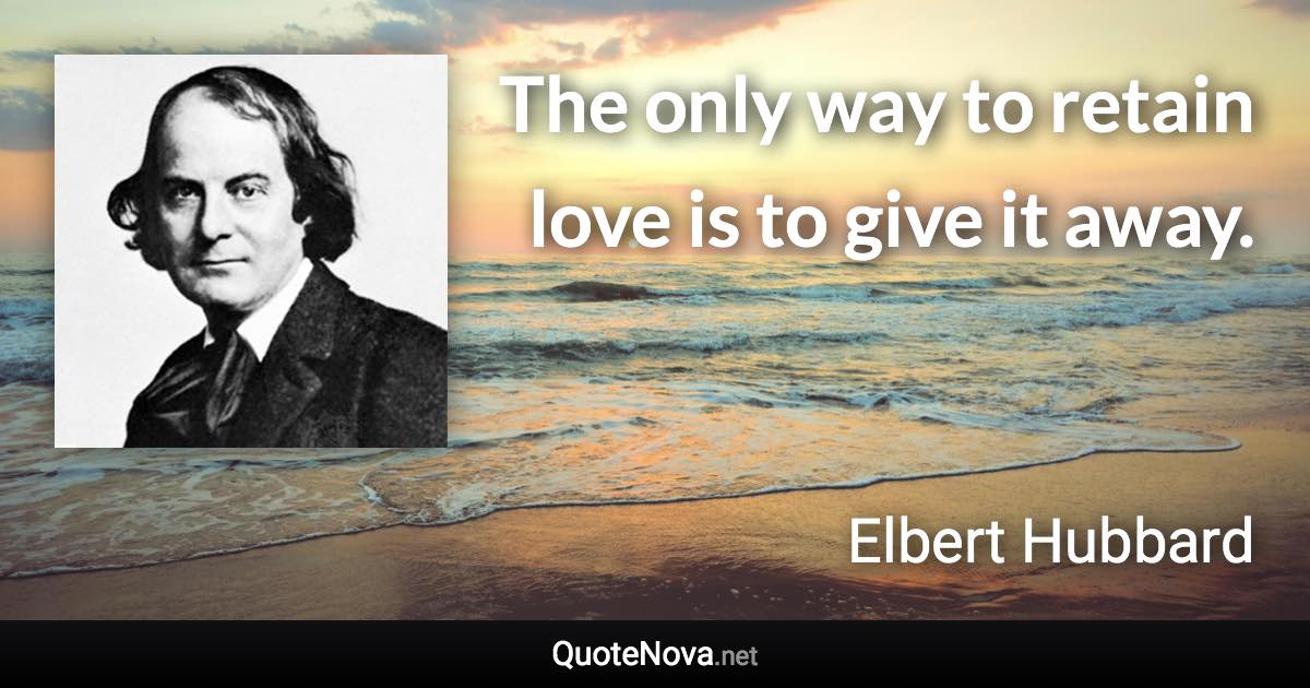 The only way to retain love is to give it away. - Elbert Hubbard quote