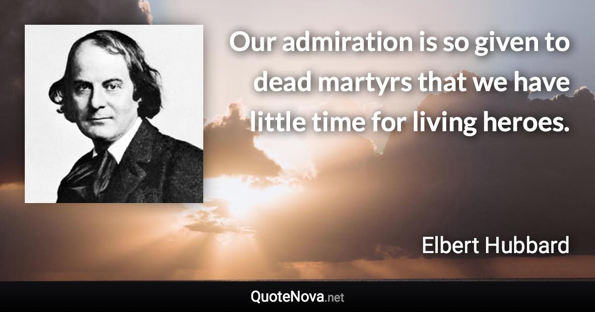 Our admiration is so given to dead martyrs that we have little time for living heroes. - Elbert Hubbard quote