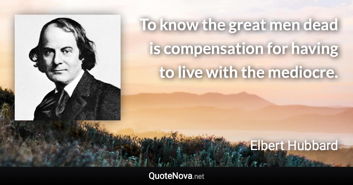 To know the great men dead is compensation for having to live with the mediocre. - Elbert Hubbard quote