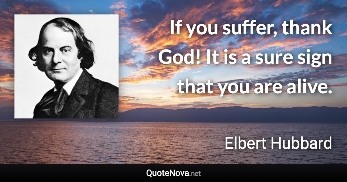 If you suffer, thank God! It is a sure sign that you are alive. - Elbert Hubbard quote