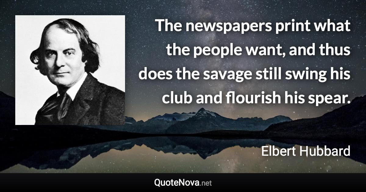 The newspapers print what the people want, and thus does the savage still swing his club and flourish his spear. - Elbert Hubbard quote