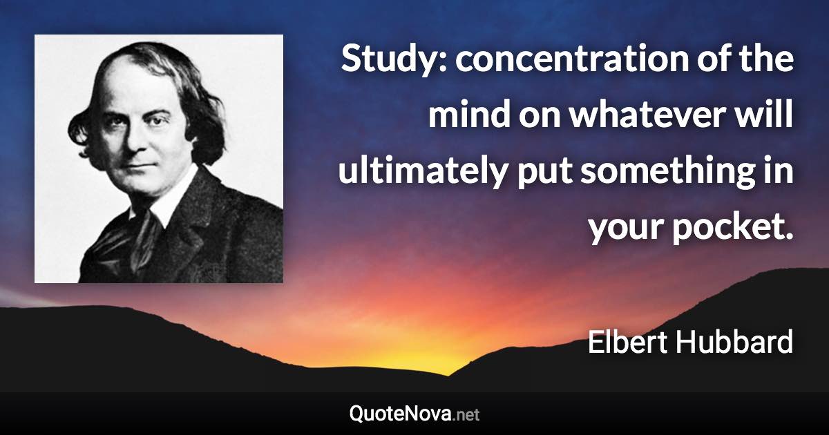 Study: concentration of the mind on whatever will ultimately put something in your pocket. - Elbert Hubbard quote