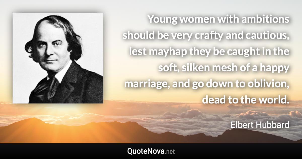 Young women with ambitions should be very crafty and cautious, lest mayhap they be caught in the soft, silken mesh of a happy marriage, and go down to oblivion, dead to the world. - Elbert Hubbard quote