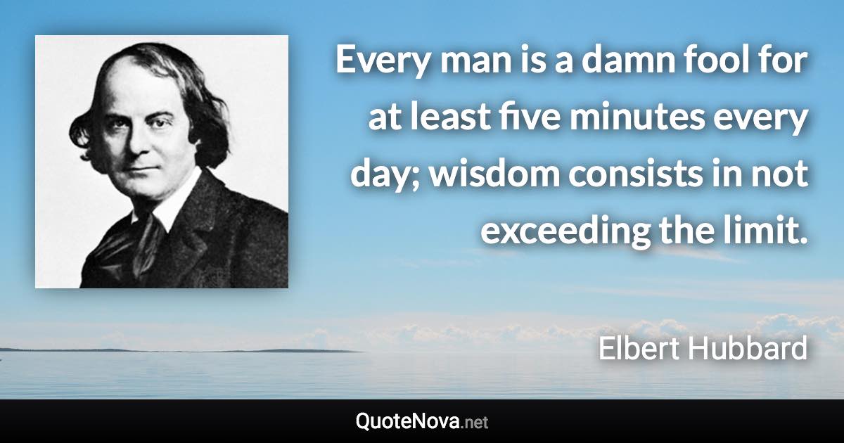 Every man is a damn fool for at least five minutes every day; wisdom consists in not exceeding the limit. - Elbert Hubbard quote