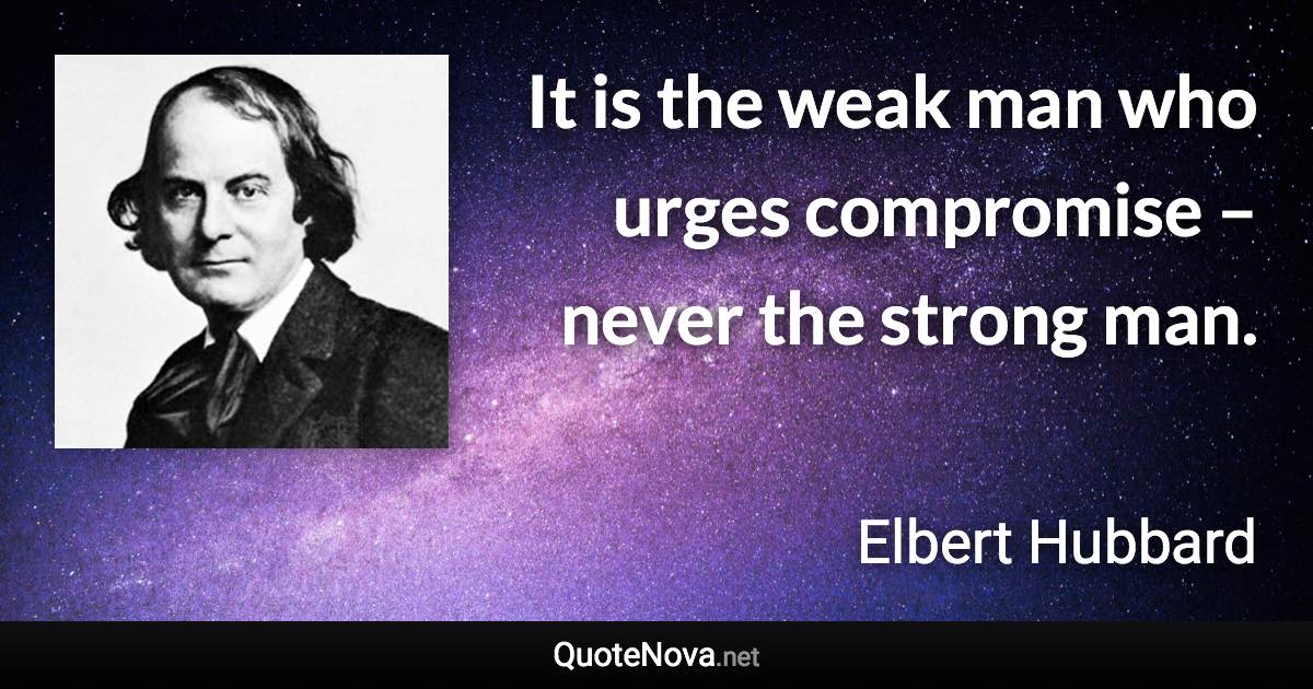 It is the weak man who urges compromise – never the strong man. - Elbert Hubbard quote