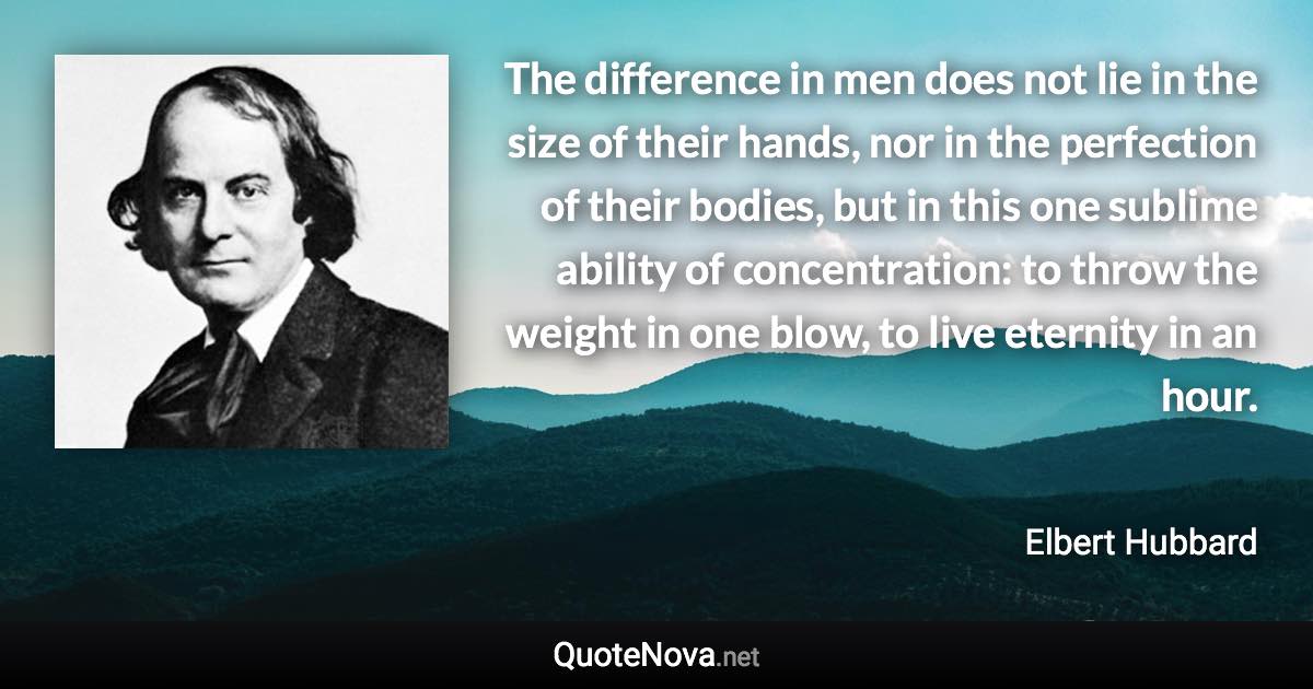 The difference in men does not lie in the size of their hands, nor in the perfection of their bodies, but in this one sublime ability of concentration: to throw the weight in one blow, to live eternity in an hour. - Elbert Hubbard quote