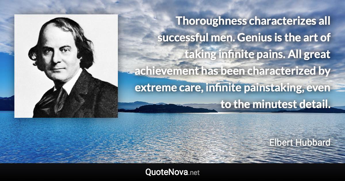 Thoroughness characterizes all successful men. Genius is the art of taking infinite pains. All great achievement has been characterized by extreme care, infinite painstaking, even to the minutest detail. - Elbert Hubbard quote