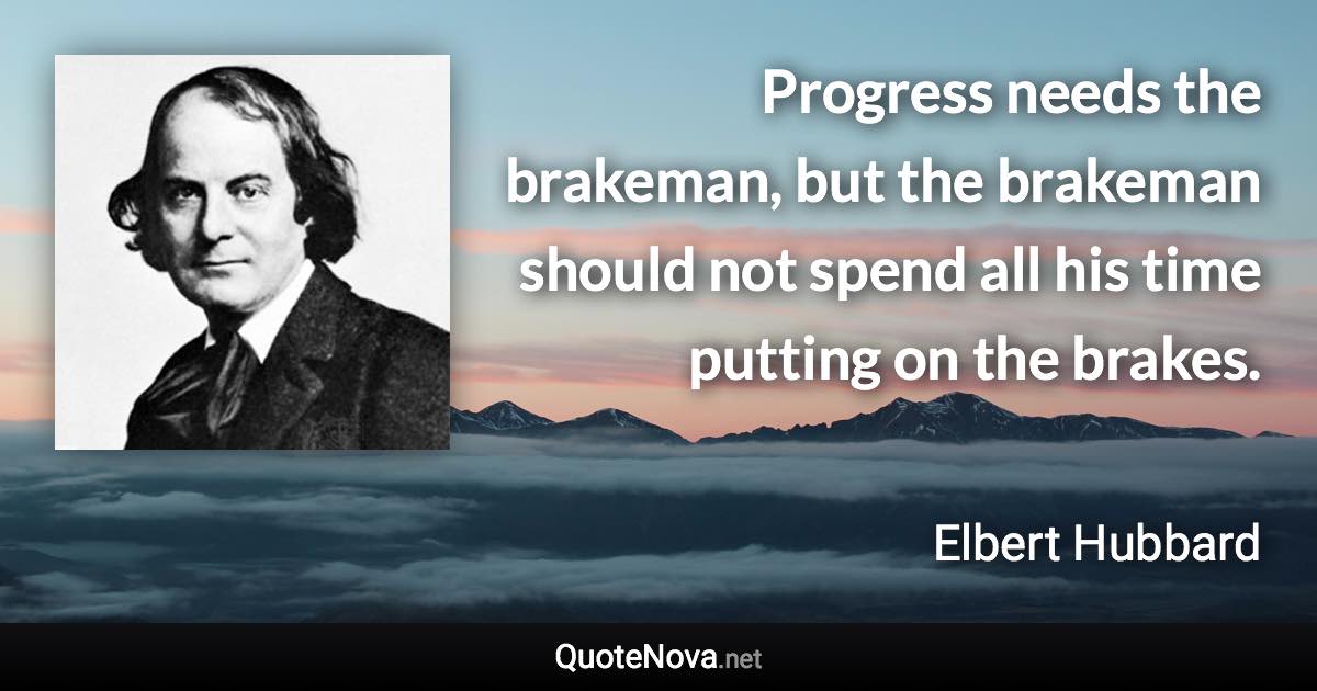 Progress needs the brakeman, but the brakeman should not spend all his time putting on the brakes. - Elbert Hubbard quote