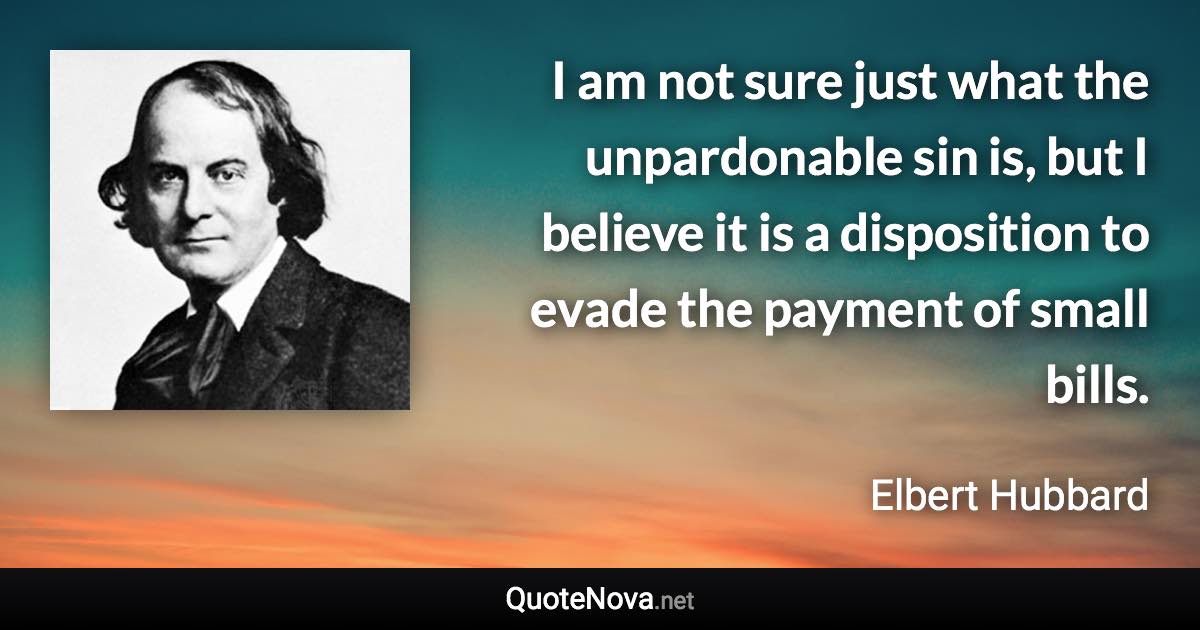 I am not sure just what the unpardonable sin is, but I believe it is a disposition to evade the payment of small bills. - Elbert Hubbard quote