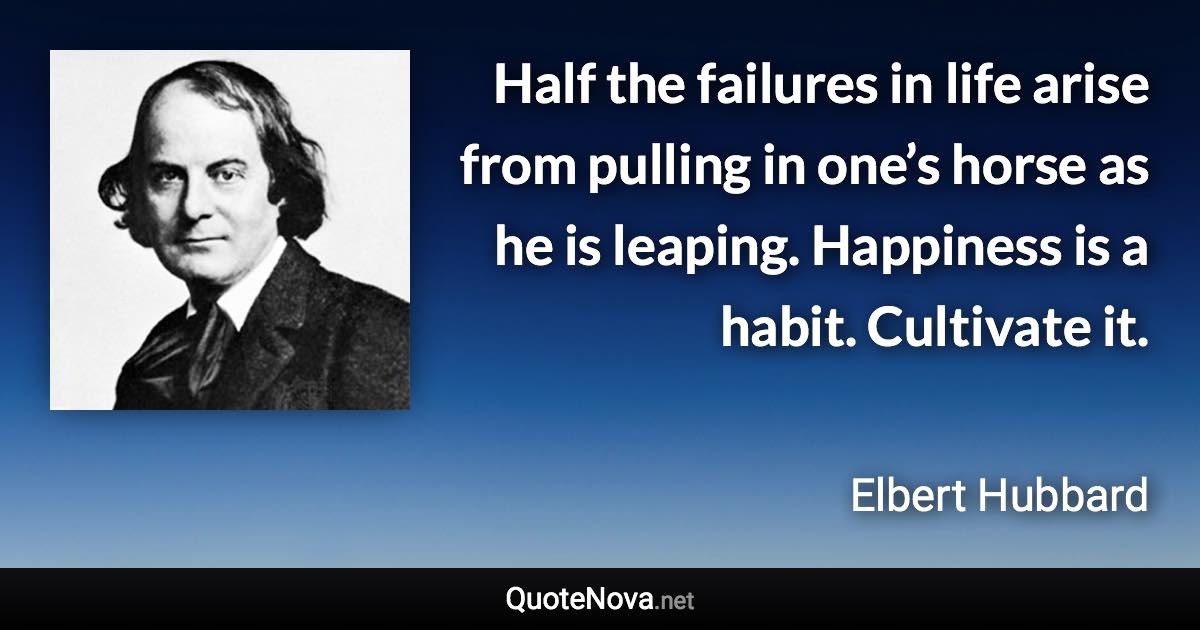 Half the failures in life arise from pulling in one’s horse as he is leaping. Happiness is a habit. Cultivate it. - Elbert Hubbard quote