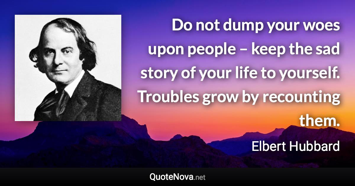 Do not dump your woes upon people – keep the sad story of your life to yourself. Troubles grow by recounting them. - Elbert Hubbard quote