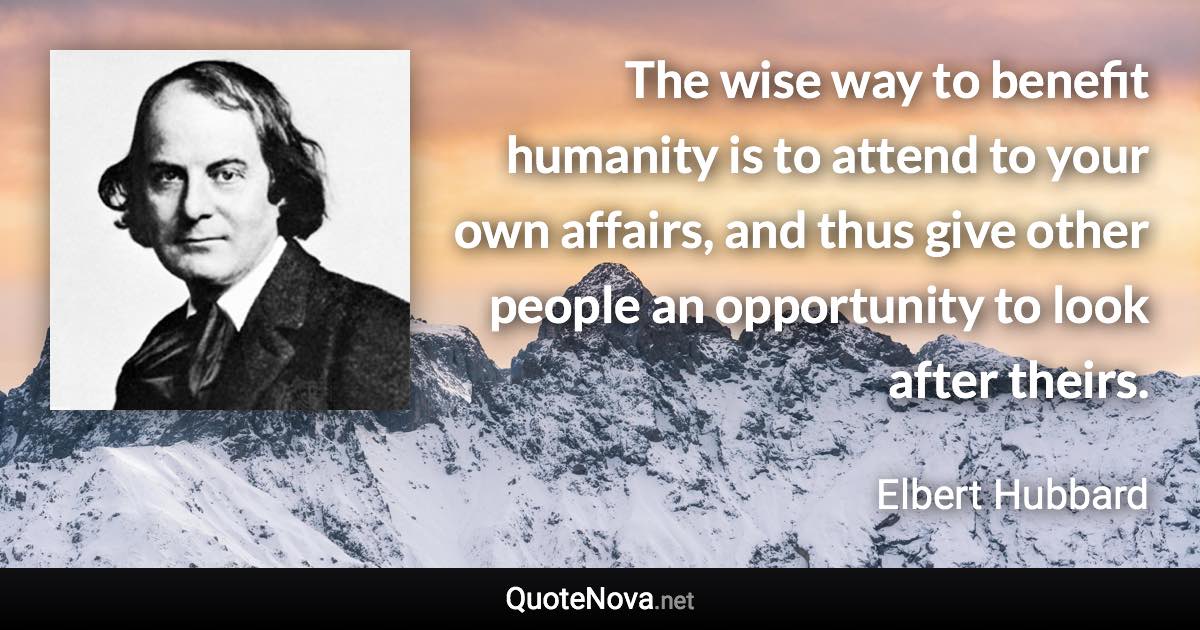 The wise way to benefit humanity is to attend to your own affairs, and thus give other people an opportunity to look after theirs. - Elbert Hubbard quote