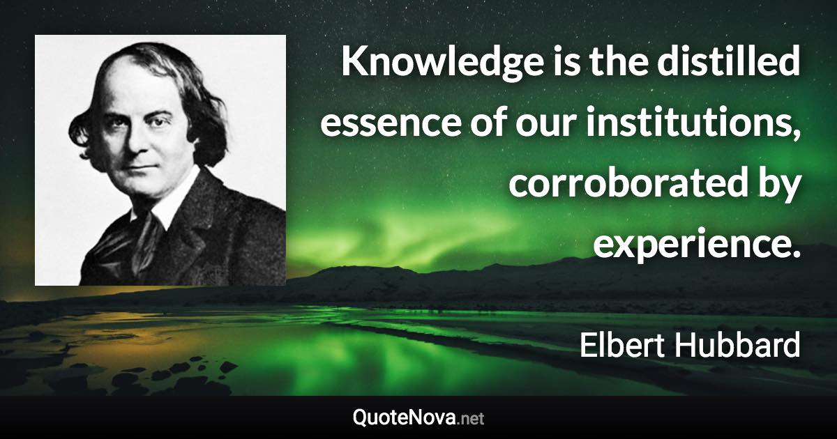 Knowledge is the distilled essence of our institutions, corroborated by experience. - Elbert Hubbard quote