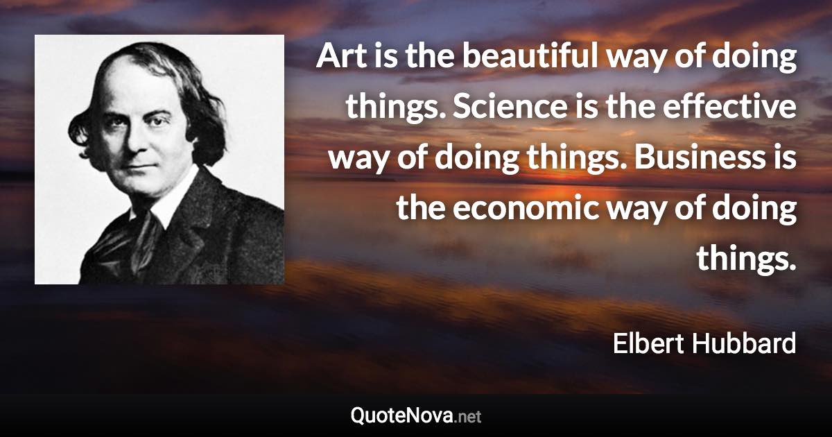 Art is the beautiful way of doing things. Science is the effective way of doing things. Business is the economic way of doing things. - Elbert Hubbard quote