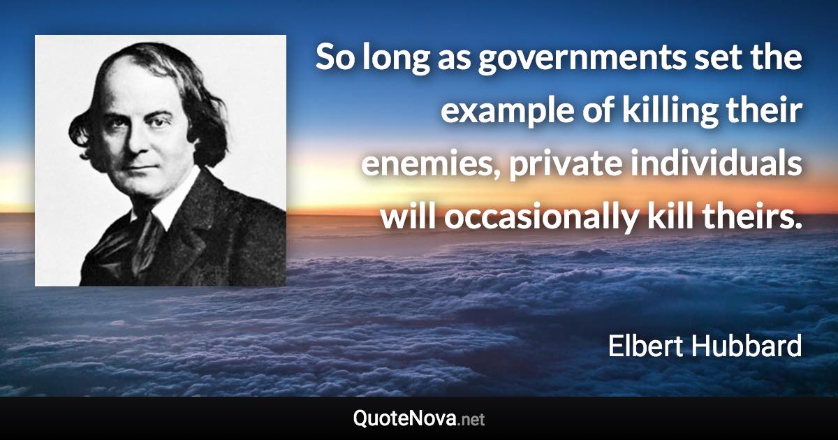 So long as governments set the example of killing their enemies, private individuals will occasionally kill theirs. - Elbert Hubbard quote