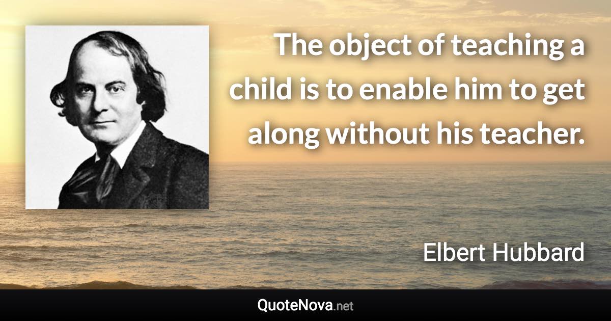 The object of teaching a child is to enable him to get along without his teacher. - Elbert Hubbard quote