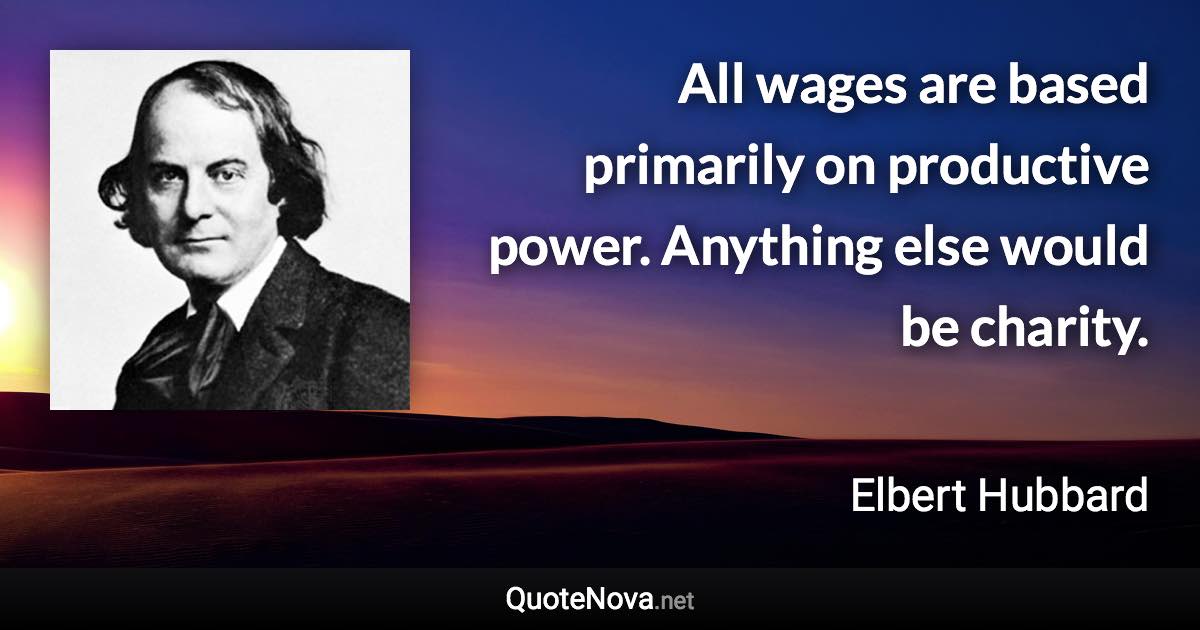 All wages are based primarily on productive power. Anything else would be charity. - Elbert Hubbard quote