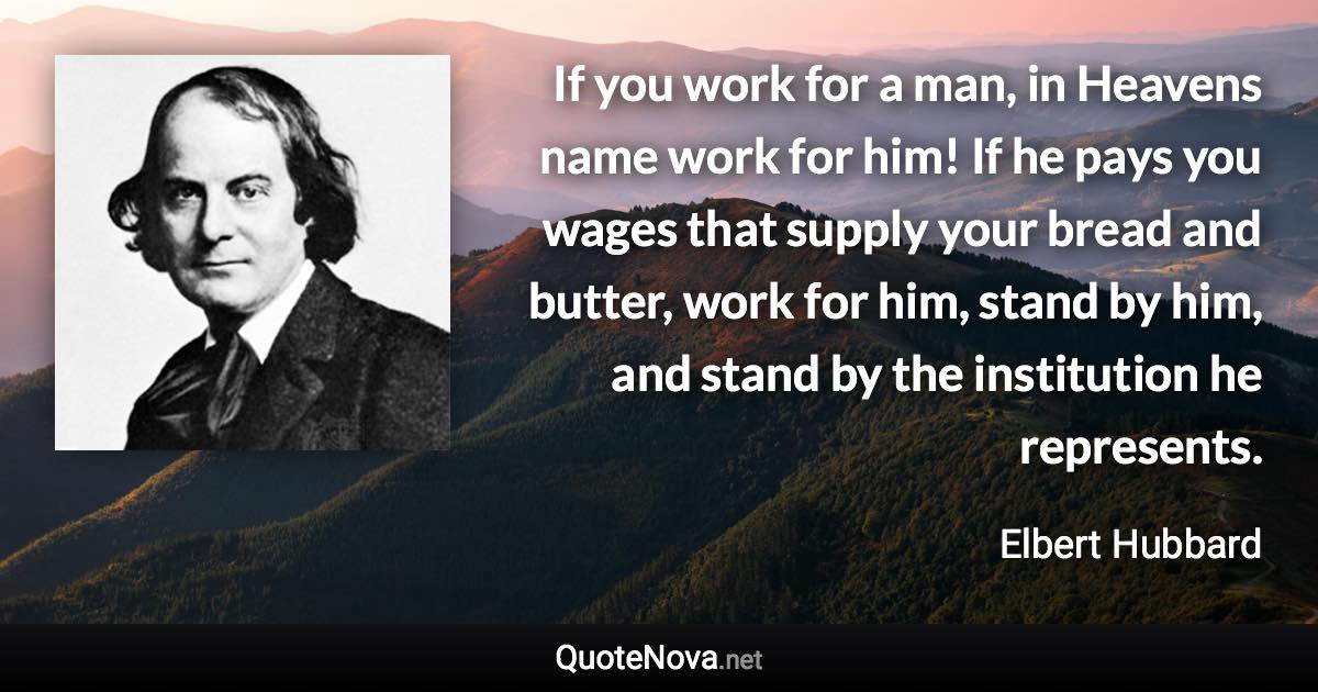 If you work for a man, in Heavens name work for him! If he pays you wages that supply your bread and butter, work for him, stand by him, and stand by the institution he represents. - Elbert Hubbard quote