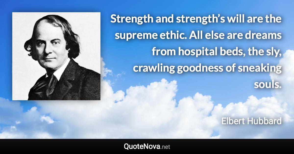 Strength and strength’s will are the supreme ethic. All else are dreams from hospital beds, the sly, crawling goodness of sneaking souls. - Elbert Hubbard quote