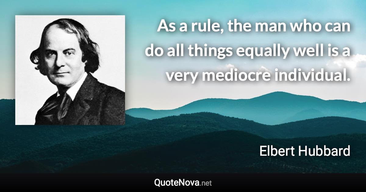 As a rule, the man who can do all things equally well is a very mediocre individual. - Elbert Hubbard quote