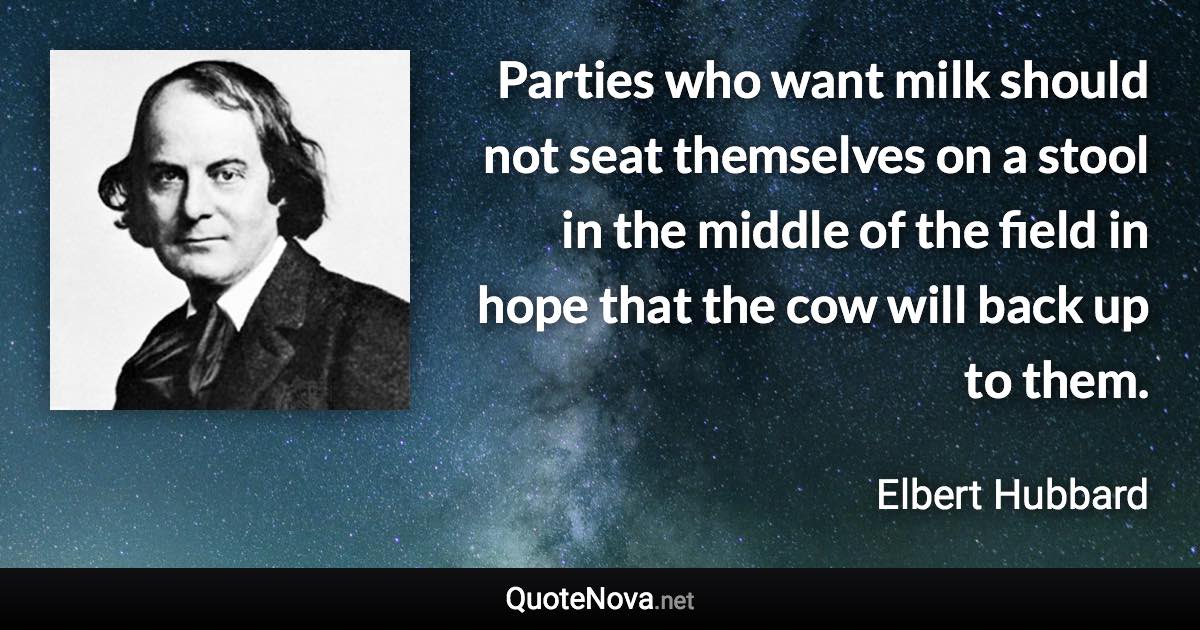 Parties who want milk should not seat themselves on a stool in the middle of the field in hope that the cow will back up to them. - Elbert Hubbard quote