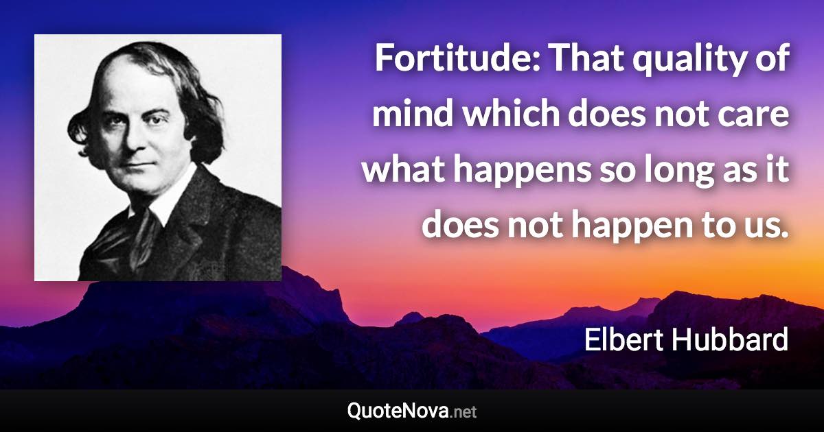 Fortitude: That quality of mind which does not care what happens so long as it does not happen to us. - Elbert Hubbard quote