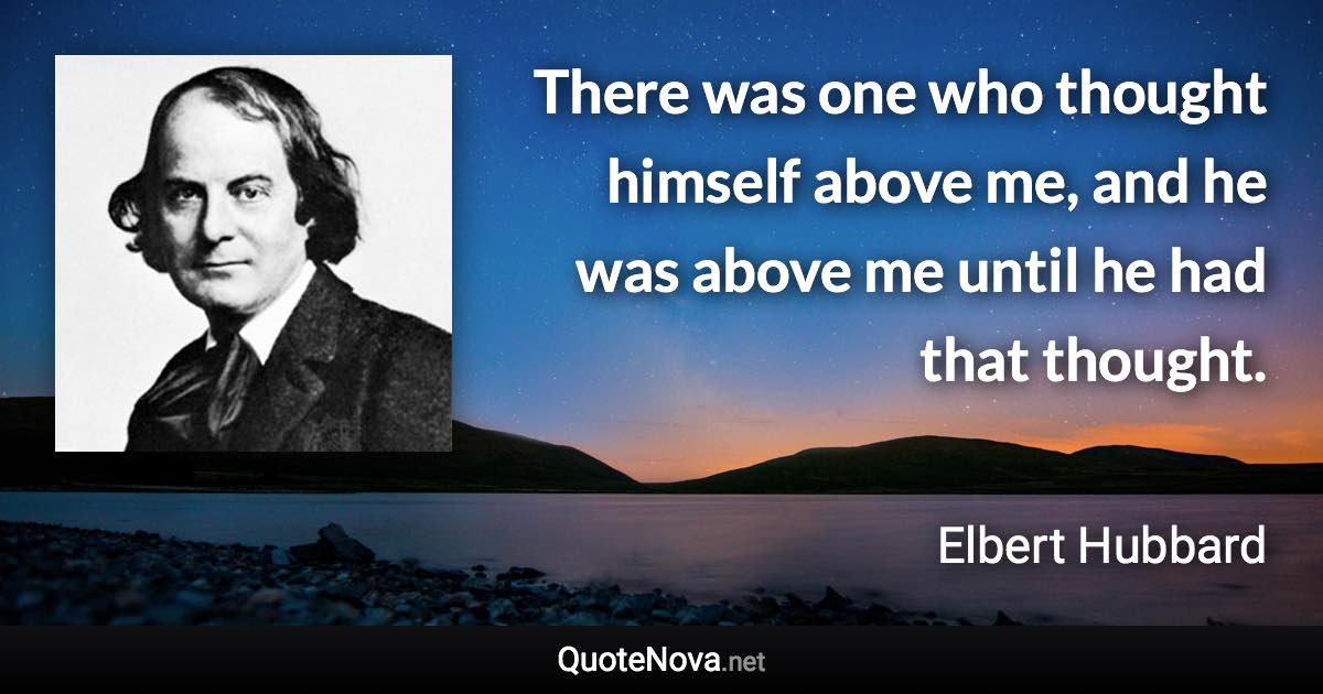 There was one who thought himself above me, and he was above me until he had that thought. - Elbert Hubbard quote