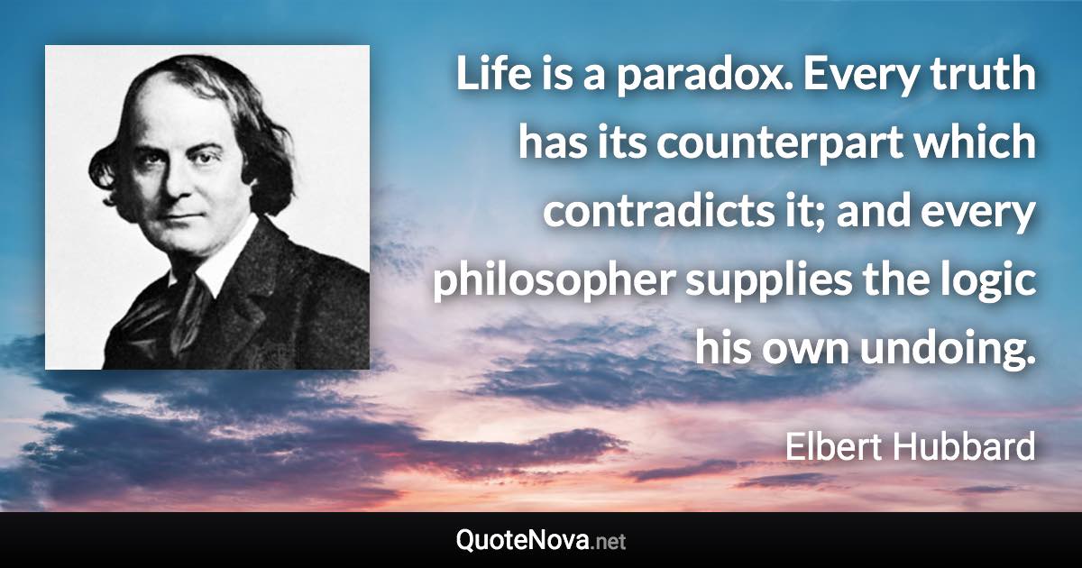 Life is a paradox. Every truth has its counterpart which contradicts it; and every philosopher supplies the logic his own undoing. - Elbert Hubbard quote