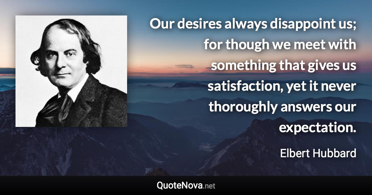 Our desires always disappoint us; for though we meet with something that gives us satisfaction, yet it never thoroughly answers our expectation. - Elbert Hubbard quote