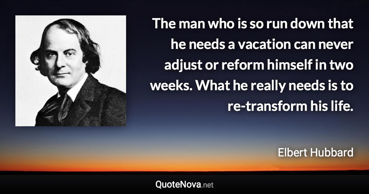 The man who is so run down that he needs a vacation can never adjust or reform himself in two weeks. What he really needs is to re-transform his life. - Elbert Hubbard quote