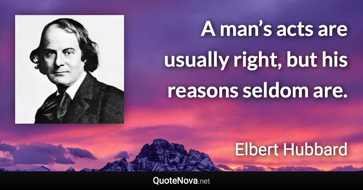 A man’s acts are usually right, but his reasons seldom are. - Elbert Hubbard quote