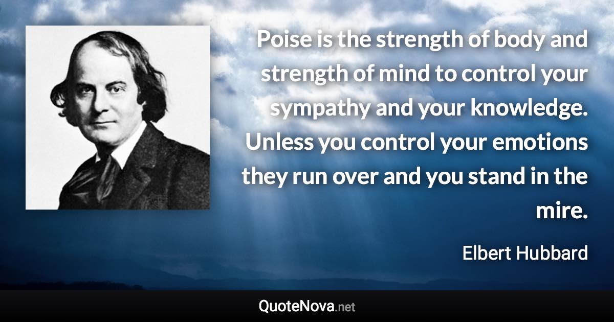 Poise is the strength of body and strength of mind to control your sympathy and your knowledge. Unless you control your emotions they run over and you stand in the mire. - Elbert Hubbard quote