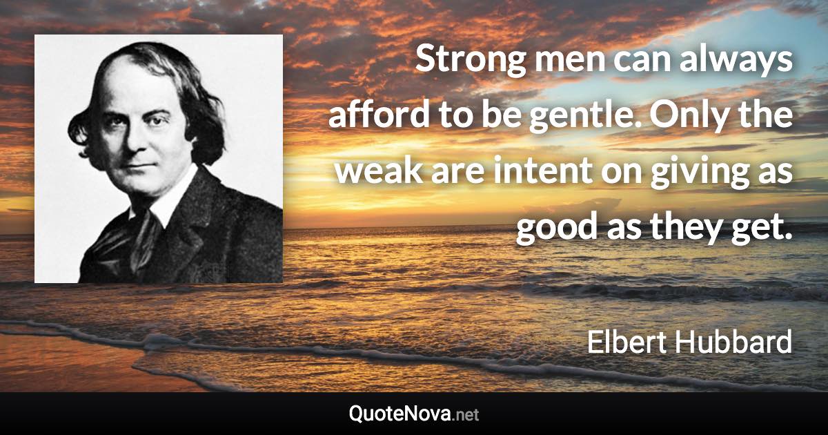 Strong men can always afford to be gentle. Only the weak are intent on giving as good as they get. - Elbert Hubbard quote