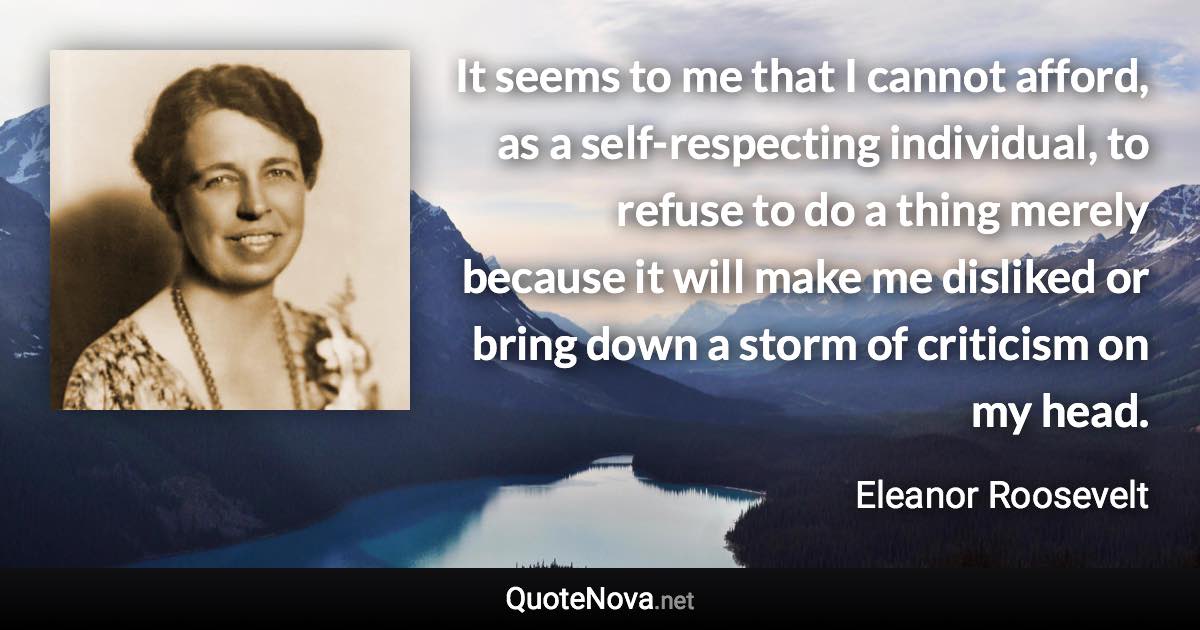 It seems to me that I cannot afford, as a self-respecting individual, to refuse to do a thing merely because it will make me disliked or bring down a storm of criticism on my head. - Eleanor Roosevelt quote