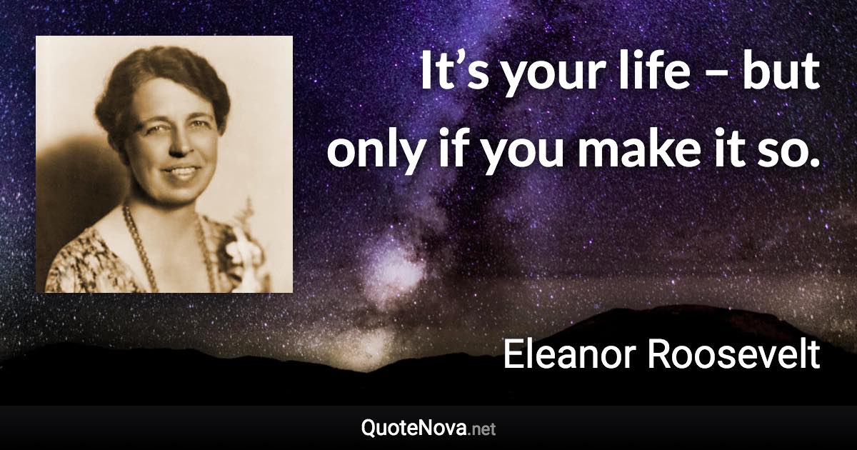 It’s your life – but only if you make it so. - Eleanor Roosevelt quote