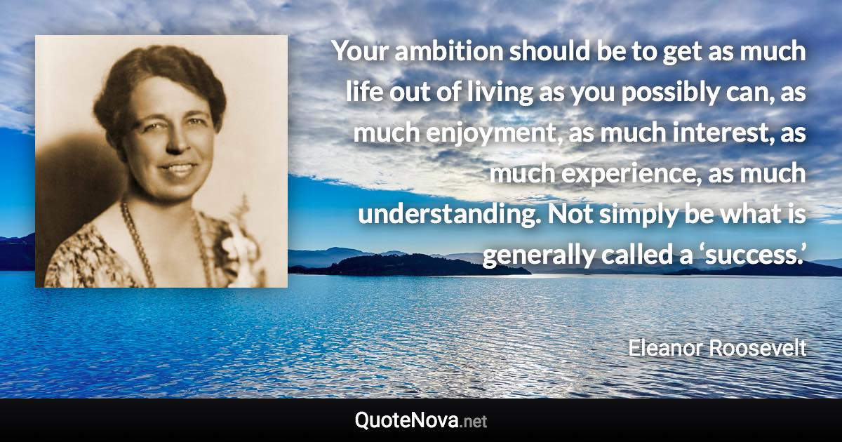 Your ambition should be to get as much life out of living as you possibly can, as much enjoyment, as much interest, as much experience, as much understanding. Not simply be what is generally called a ‘success.’ - Eleanor Roosevelt quote