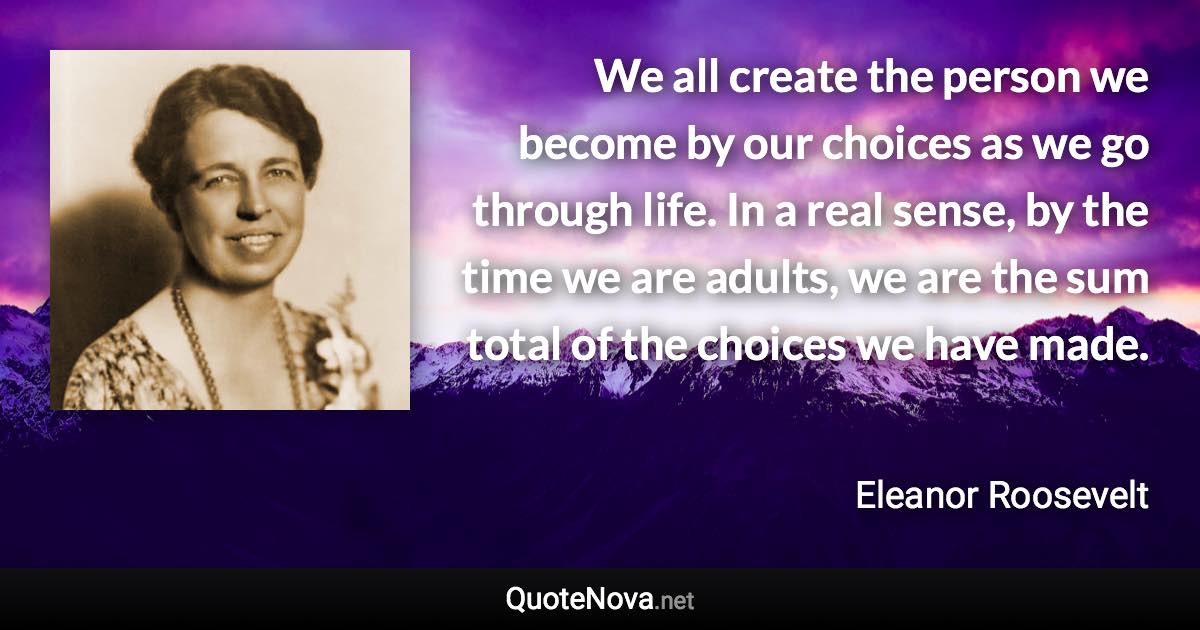 We all create the person we become by our choices as we go through life. In a real sense, by the time we are adults, we are the sum total of the choices we have made. - Eleanor Roosevelt quote