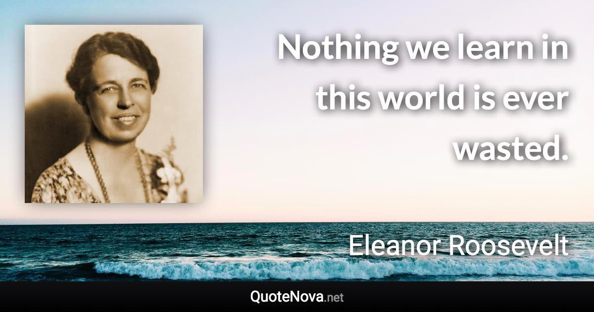 Nothing we learn in this world is ever wasted. - Eleanor Roosevelt quote