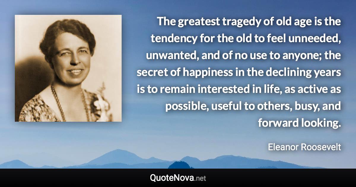 The greatest tragedy of old age is the tendency for the old to feel unneeded, unwanted, and of no use to anyone; the secret of happiness in the declining years is to remain interested in life, as active as possible, useful to others, busy, and forward looking. - Eleanor Roosevelt quote