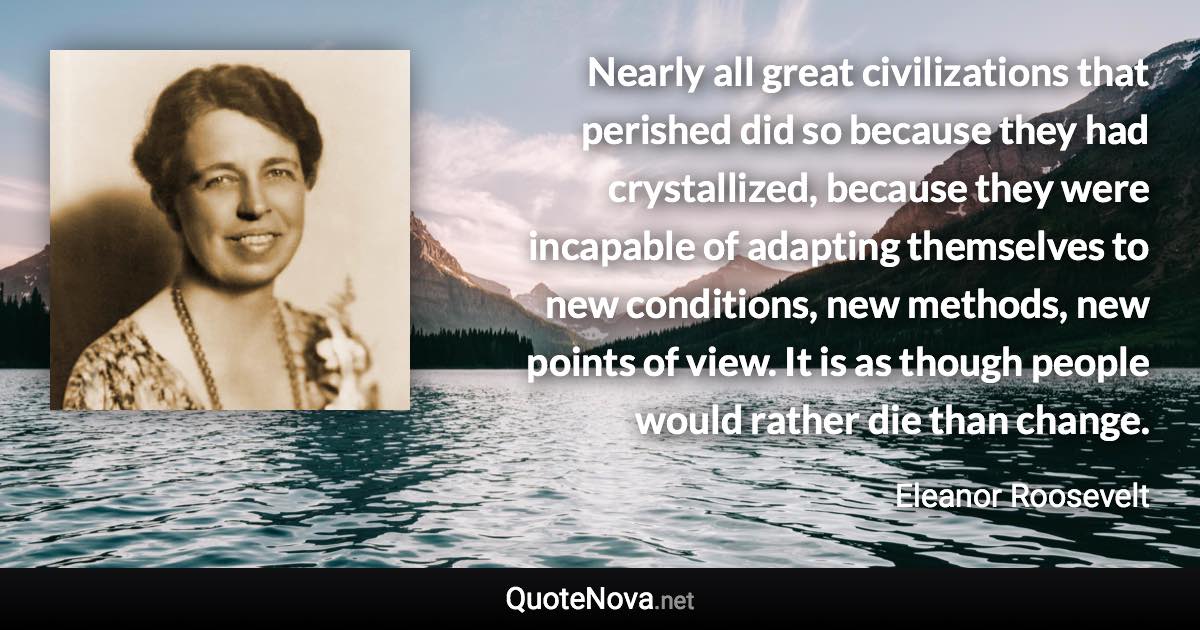 Nearly all great civilizations that perished did so because they had crystallized, because they were incapable of adapting themselves to new conditions, new methods, new points of view. It is as though people would rather die than change. - Eleanor Roosevelt quote