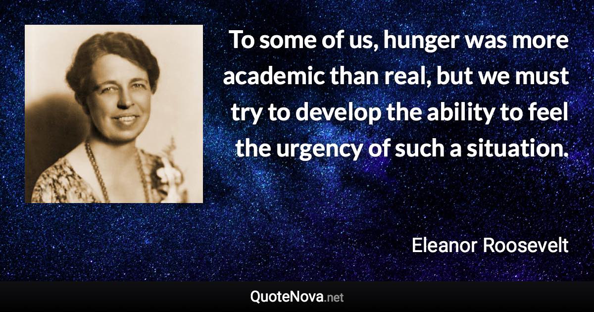 To some of us, hunger was more academic than real, but we must try to develop the ability to feel the urgency of such a situation. - Eleanor Roosevelt quote