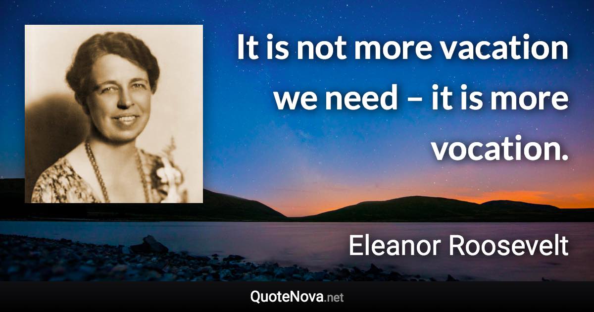 It is not more vacation we need – it is more vocation. - Eleanor Roosevelt quote