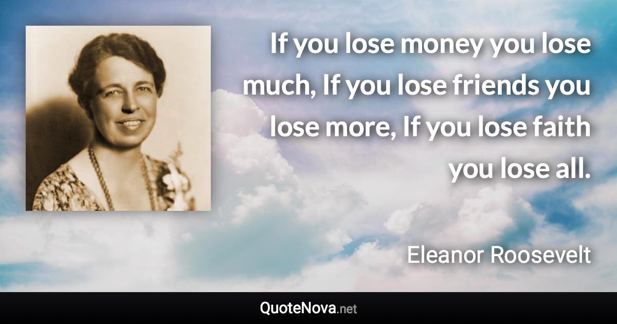 If you lose money you lose much, If you lose friends you lose more, If you lose faith you lose all. - Eleanor Roosevelt quote