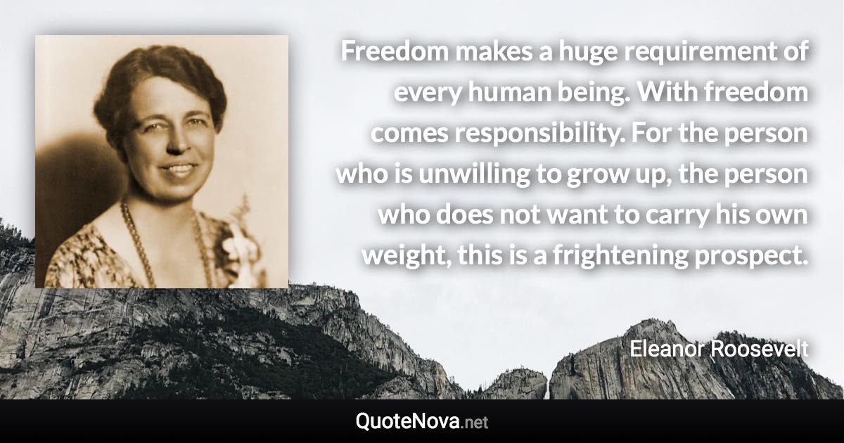 Freedom makes a huge requirement of every human being. With freedom comes responsibility. For the person who is unwilling to grow up, the person who does not want to carry his own weight, this is a frightening prospect. - Eleanor Roosevelt quote